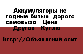 Аккумуляторы не годные битые. дорого самовызо › Цена ­ 27 -  Другое » Куплю   